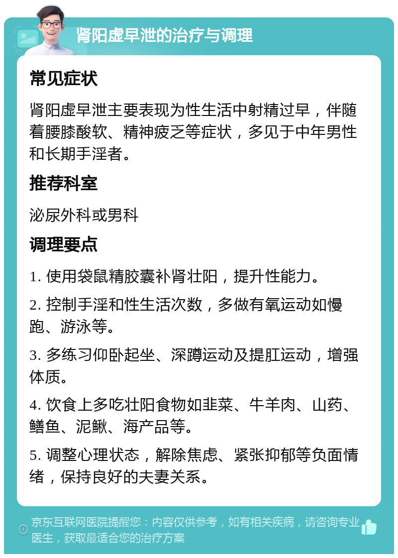 肾阳虚早泄的治疗与调理 常见症状 肾阳虚早泄主要表现为性生活中射精过早，伴随着腰膝酸软、精神疲乏等症状，多见于中年男性和长期手淫者。 推荐科室 泌尿外科或男科 调理要点 1. 使用袋鼠精胶囊补肾壮阳，提升性能力。 2. 控制手淫和性生活次数，多做有氧运动如慢跑、游泳等。 3. 多练习仰卧起坐、深蹲运动及提肛运动，增强体质。 4. 饮食上多吃壮阳食物如韭菜、牛羊肉、山药、鳝鱼、泥鳅、海产品等。 5. 调整心理状态，解除焦虑、紧张抑郁等负面情绪，保持良好的夫妻关系。