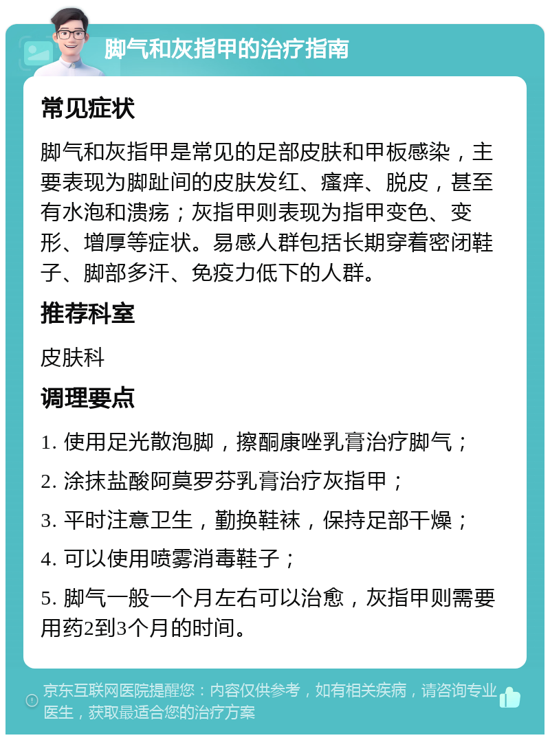 脚气和灰指甲的治疗指南 常见症状 脚气和灰指甲是常见的足部皮肤和甲板感染，主要表现为脚趾间的皮肤发红、瘙痒、脱皮，甚至有水泡和溃疡；灰指甲则表现为指甲变色、变形、增厚等症状。易感人群包括长期穿着密闭鞋子、脚部多汗、免疫力低下的人群。 推荐科室 皮肤科 调理要点 1. 使用足光散泡脚，擦酮康唑乳膏治疗脚气； 2. 涂抹盐酸阿莫罗芬乳膏治疗灰指甲； 3. 平时注意卫生，勤换鞋袜，保持足部干燥； 4. 可以使用喷雾消毒鞋子； 5. 脚气一般一个月左右可以治愈，灰指甲则需要用药2到3个月的时间。