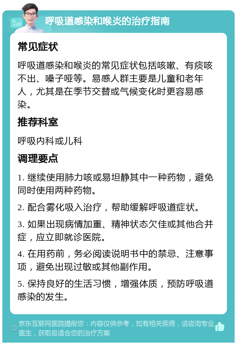 呼吸道感染和喉炎的治疗指南 常见症状 呼吸道感染和喉炎的常见症状包括咳嗽、有痰咳不出、嗓子哑等。易感人群主要是儿童和老年人，尤其是在季节交替或气候变化时更容易感染。 推荐科室 呼吸内科或儿科 调理要点 1. 继续使用肺力咳或易坦静其中一种药物，避免同时使用两种药物。 2. 配合雾化吸入治疗，帮助缓解呼吸道症状。 3. 如果出现病情加重、精神状态欠佳或其他合并症，应立即就诊医院。 4. 在用药前，务必阅读说明书中的禁忌、注意事项，避免出现过敏或其他副作用。 5. 保持良好的生活习惯，增强体质，预防呼吸道感染的发生。