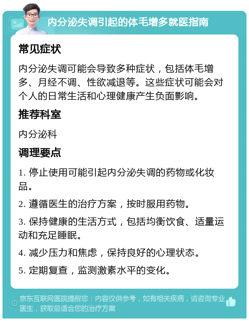 内分泌失调引起的体毛增多就医指南 常见症状 内分泌失调可能会导致多种症状，包括体毛增多、月经不调、性欲减退等。这些症状可能会对个人的日常生活和心理健康产生负面影响。 推荐科室 内分泌科 调理要点 1. 停止使用可能引起内分泌失调的药物或化妆品。 2. 遵循医生的治疗方案，按时服用药物。 3. 保持健康的生活方式，包括均衡饮食、适量运动和充足睡眠。 4. 减少压力和焦虑，保持良好的心理状态。 5. 定期复查，监测激素水平的变化。