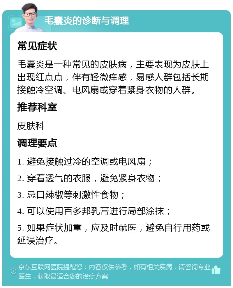 毛囊炎的诊断与调理 常见症状 毛囊炎是一种常见的皮肤病，主要表现为皮肤上出现红点点，伴有轻微痒感，易感人群包括长期接触冷空调、电风扇或穿着紧身衣物的人群。 推荐科室 皮肤科 调理要点 1. 避免接触过冷的空调或电风扇； 2. 穿着透气的衣服，避免紧身衣物； 3. 忌口辣椒等刺激性食物； 4. 可以使用百多邦乳膏进行局部涂抹； 5. 如果症状加重，应及时就医，避免自行用药或延误治疗。