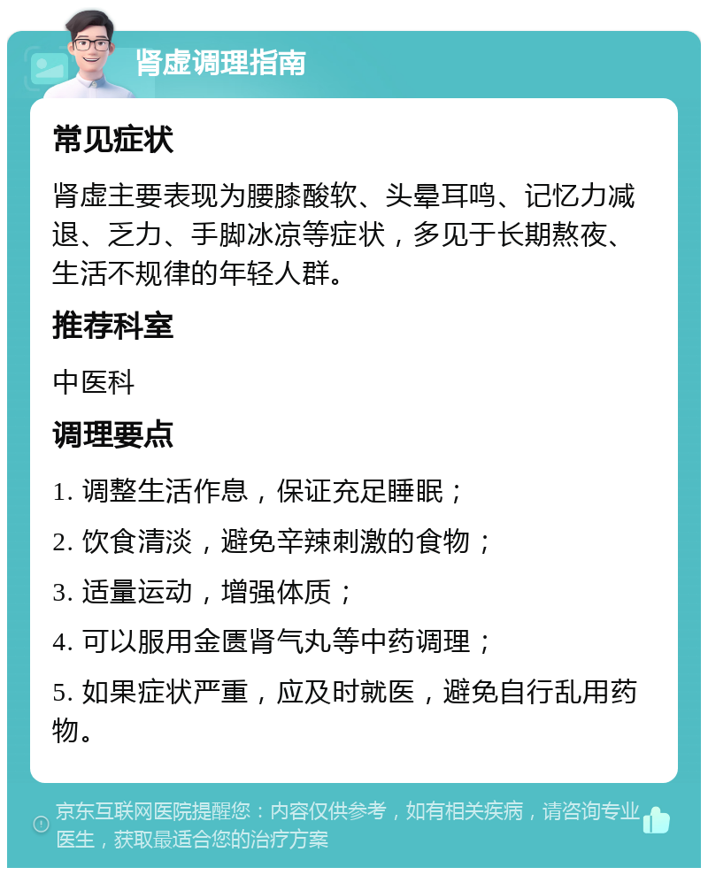 肾虚调理指南 常见症状 肾虚主要表现为腰膝酸软、头晕耳鸣、记忆力减退、乏力、手脚冰凉等症状，多见于长期熬夜、生活不规律的年轻人群。 推荐科室 中医科 调理要点 1. 调整生活作息，保证充足睡眠； 2. 饮食清淡，避免辛辣刺激的食物； 3. 适量运动，增强体质； 4. 可以服用金匮肾气丸等中药调理； 5. 如果症状严重，应及时就医，避免自行乱用药物。