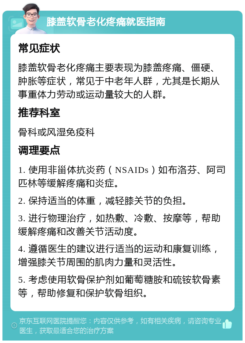 膝盖软骨老化疼痛就医指南 常见症状 膝盖软骨老化疼痛主要表现为膝盖疼痛、僵硬、肿胀等症状，常见于中老年人群，尤其是长期从事重体力劳动或运动量较大的人群。 推荐科室 骨科或风湿免疫科 调理要点 1. 使用非甾体抗炎药（NSAIDs）如布洛芬、阿司匹林等缓解疼痛和炎症。 2. 保持适当的体重，减轻膝关节的负担。 3. 进行物理治疗，如热敷、冷敷、按摩等，帮助缓解疼痛和改善关节活动度。 4. 遵循医生的建议进行适当的运动和康复训练，增强膝关节周围的肌肉力量和灵活性。 5. 考虑使用软骨保护剂如葡萄糖胺和硫铵软骨素等，帮助修复和保护软骨组织。