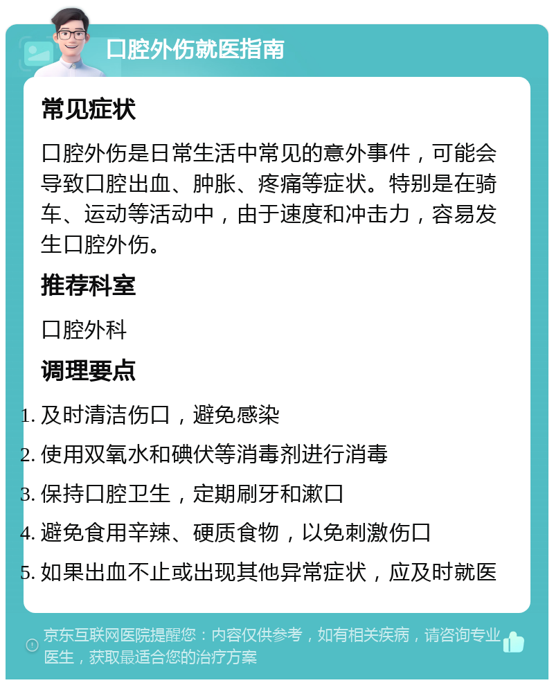 口腔外伤就医指南 常见症状 口腔外伤是日常生活中常见的意外事件，可能会导致口腔出血、肿胀、疼痛等症状。特别是在骑车、运动等活动中，由于速度和冲击力，容易发生口腔外伤。 推荐科室 口腔外科 调理要点 及时清洁伤口，避免感染 使用双氧水和碘伏等消毒剂进行消毒 保持口腔卫生，定期刷牙和漱口 避免食用辛辣、硬质食物，以免刺激伤口 如果出血不止或出现其他异常症状，应及时就医