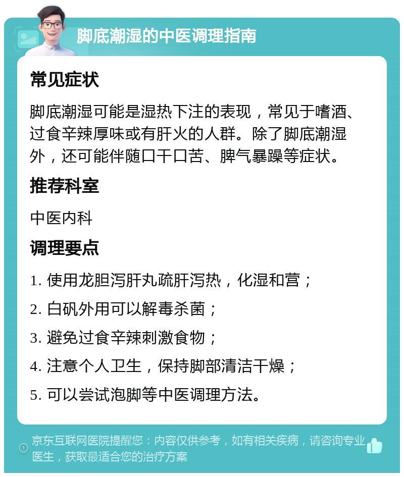 脚底潮湿的中医调理指南 常见症状 脚底潮湿可能是湿热下注的表现，常见于嗜酒、过食辛辣厚味或有肝火的人群。除了脚底潮湿外，还可能伴随口干口苦、脾气暴躁等症状。 推荐科室 中医内科 调理要点 1. 使用龙胆泻肝丸疏肝泻热，化湿和营； 2. 白矾外用可以解毒杀菌； 3. 避免过食辛辣刺激食物； 4. 注意个人卫生，保持脚部清洁干燥； 5. 可以尝试泡脚等中医调理方法。