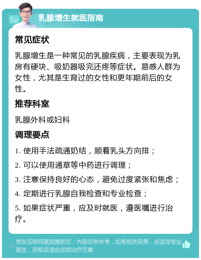 乳腺增生就医指南 常见症状 乳腺增生是一种常见的乳腺疾病，主要表现为乳房有硬块、吸奶器吸完还疼等症状。易感人群为女性，尤其是生育过的女性和更年期前后的女性。 推荐科室 乳腺外科或妇科 调理要点 1. 使用手法疏通奶结，顺着乳头方向排； 2. 可以使用通草等中药进行调理； 3. 注意保持良好的心态，避免过度紧张和焦虑； 4. 定期进行乳腺自我检查和专业检查； 5. 如果症状严重，应及时就医，遵医嘱进行治疗。