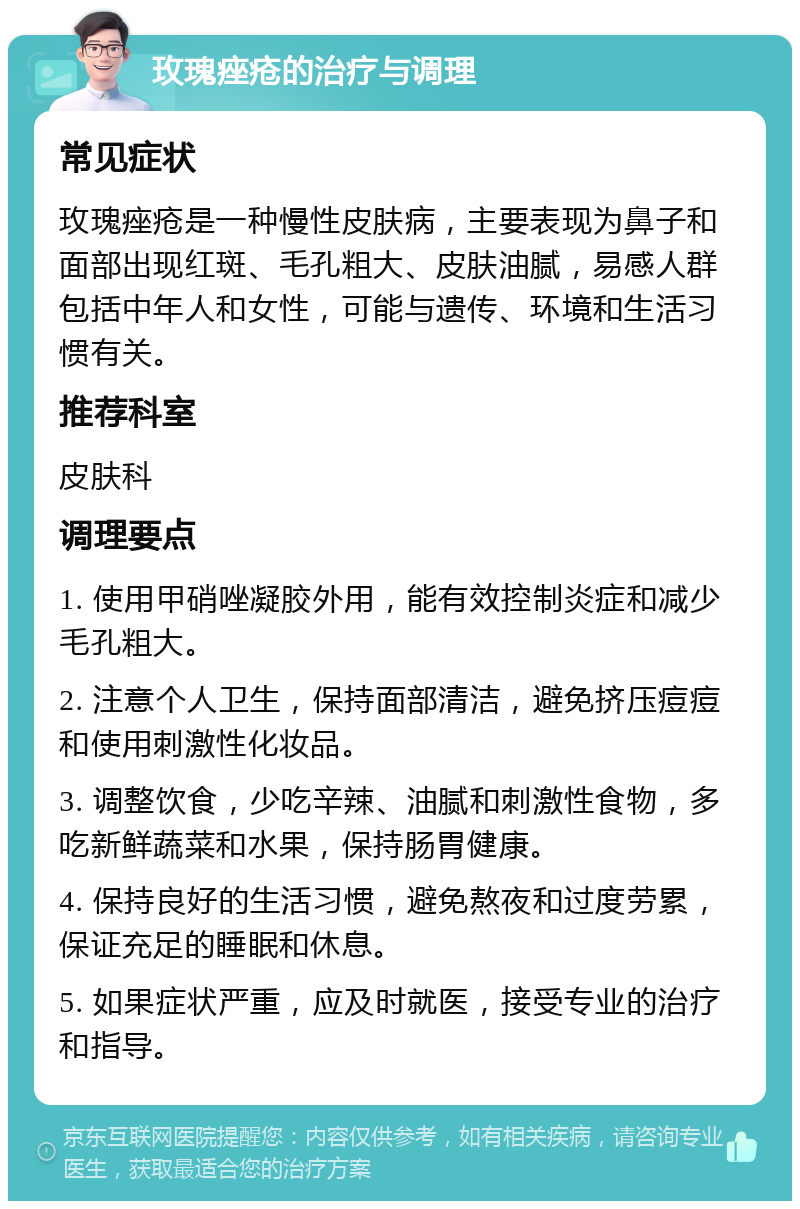 玫瑰痤疮的治疗与调理 常见症状 玫瑰痤疮是一种慢性皮肤病，主要表现为鼻子和面部出现红斑、毛孔粗大、皮肤油腻，易感人群包括中年人和女性，可能与遗传、环境和生活习惯有关。 推荐科室 皮肤科 调理要点 1. 使用甲硝唑凝胶外用，能有效控制炎症和减少毛孔粗大。 2. 注意个人卫生，保持面部清洁，避免挤压痘痘和使用刺激性化妆品。 3. 调整饮食，少吃辛辣、油腻和刺激性食物，多吃新鲜蔬菜和水果，保持肠胃健康。 4. 保持良好的生活习惯，避免熬夜和过度劳累，保证充足的睡眠和休息。 5. 如果症状严重，应及时就医，接受专业的治疗和指导。