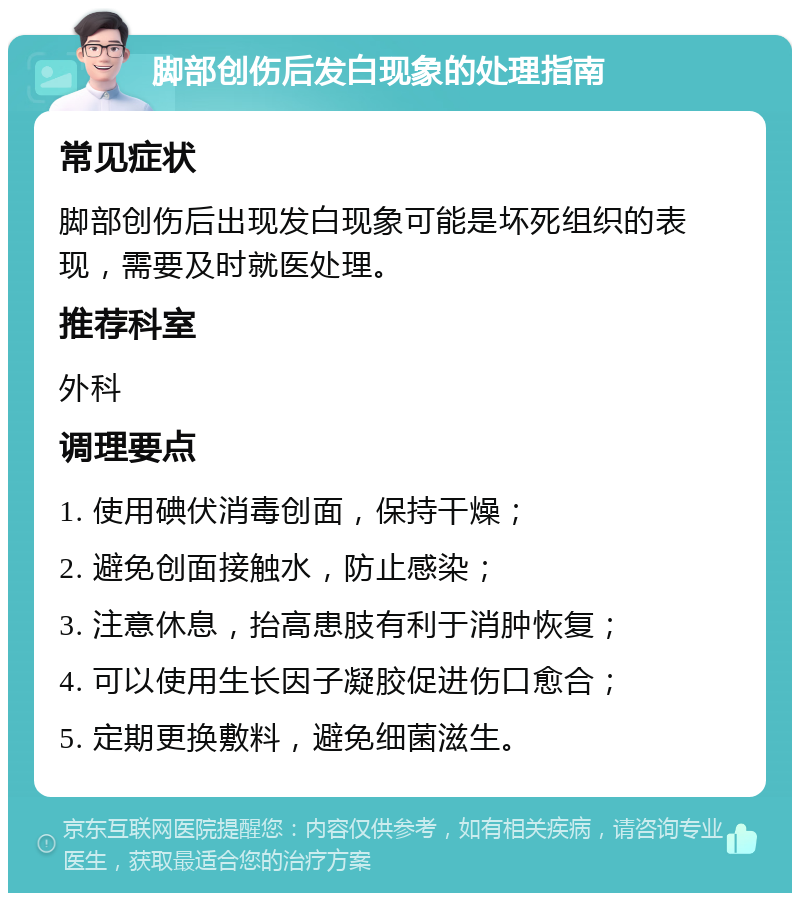 脚部创伤后发白现象的处理指南 常见症状 脚部创伤后出现发白现象可能是坏死组织的表现，需要及时就医处理。 推荐科室 外科 调理要点 1. 使用碘伏消毒创面，保持干燥； 2. 避免创面接触水，防止感染； 3. 注意休息，抬高患肢有利于消肿恢复； 4. 可以使用生长因子凝胶促进伤口愈合； 5. 定期更换敷料，避免细菌滋生。