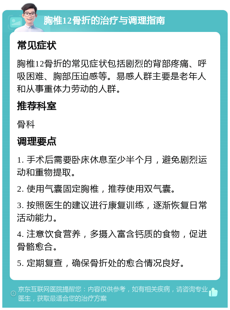 胸椎12骨折的治疗与调理指南 常见症状 胸椎12骨折的常见症状包括剧烈的背部疼痛、呼吸困难、胸部压迫感等。易感人群主要是老年人和从事重体力劳动的人群。 推荐科室 骨科 调理要点 1. 手术后需要卧床休息至少半个月，避免剧烈运动和重物提取。 2. 使用气囊固定胸椎，推荐使用双气囊。 3. 按照医生的建议进行康复训练，逐渐恢复日常活动能力。 4. 注意饮食营养，多摄入富含钙质的食物，促进骨骼愈合。 5. 定期复查，确保骨折处的愈合情况良好。