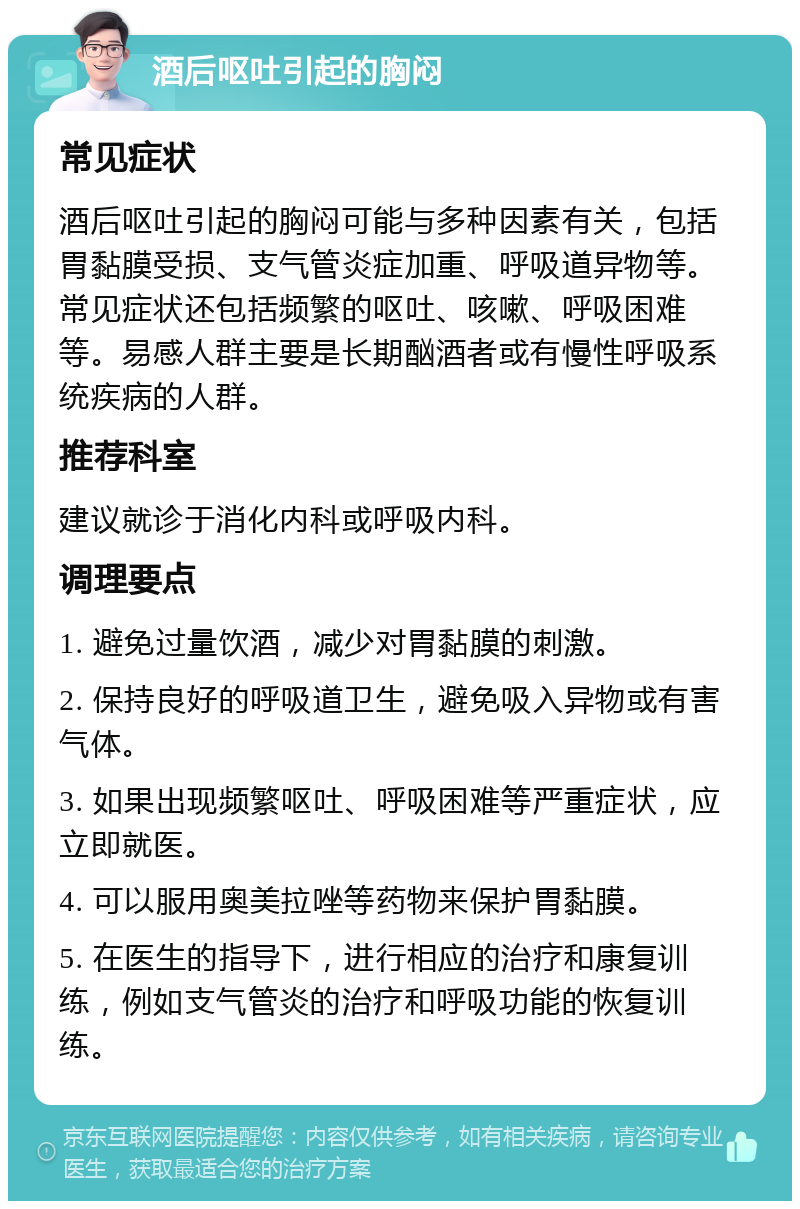 酒后呕吐引起的胸闷 常见症状 酒后呕吐引起的胸闷可能与多种因素有关，包括胃黏膜受损、支气管炎症加重、呼吸道异物等。常见症状还包括频繁的呕吐、咳嗽、呼吸困难等。易感人群主要是长期酗酒者或有慢性呼吸系统疾病的人群。 推荐科室 建议就诊于消化内科或呼吸内科。 调理要点 1. 避免过量饮酒，减少对胃黏膜的刺激。 2. 保持良好的呼吸道卫生，避免吸入异物或有害气体。 3. 如果出现频繁呕吐、呼吸困难等严重症状，应立即就医。 4. 可以服用奥美拉唑等药物来保护胃黏膜。 5. 在医生的指导下，进行相应的治疗和康复训练，例如支气管炎的治疗和呼吸功能的恢复训练。