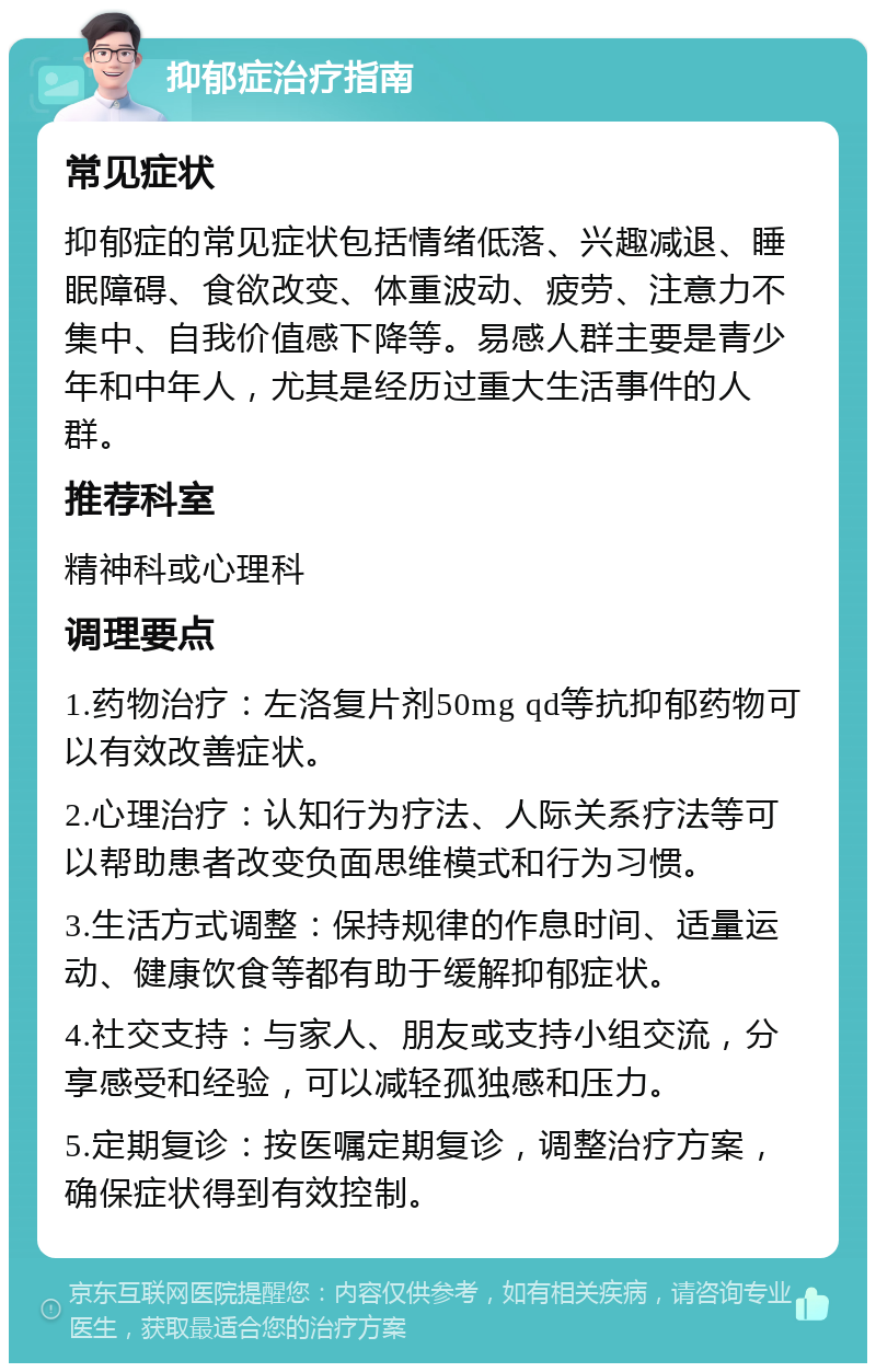 抑郁症治疗指南 常见症状 抑郁症的常见症状包括情绪低落、兴趣减退、睡眠障碍、食欲改变、体重波动、疲劳、注意力不集中、自我价值感下降等。易感人群主要是青少年和中年人，尤其是经历过重大生活事件的人群。 推荐科室 精神科或心理科 调理要点 1.药物治疗：左洛复片剂50mg qd等抗抑郁药物可以有效改善症状。 2.心理治疗：认知行为疗法、人际关系疗法等可以帮助患者改变负面思维模式和行为习惯。 3.生活方式调整：保持规律的作息时间、适量运动、健康饮食等都有助于缓解抑郁症状。 4.社交支持：与家人、朋友或支持小组交流，分享感受和经验，可以减轻孤独感和压力。 5.定期复诊：按医嘱定期复诊，调整治疗方案，确保症状得到有效控制。