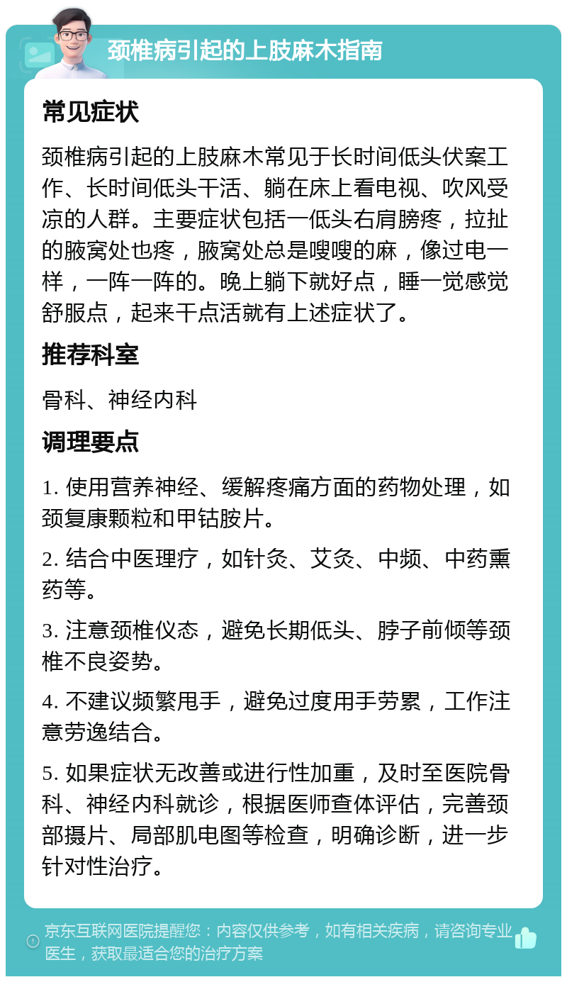 颈椎病引起的上肢麻木指南 常见症状 颈椎病引起的上肢麻木常见于长时间低头伏案工作、长时间低头干活、躺在床上看电视、吹风受凉的人群。主要症状包括一低头右肩膀疼，拉扯的腋窝处也疼，腋窝处总是嗖嗖的麻，像过电一样，一阵一阵的。晚上躺下就好点，睡一觉感觉舒服点，起来干点活就有上述症状了。 推荐科室 骨科、神经内科 调理要点 1. 使用营养神经、缓解疼痛方面的药物处理，如颈复康颗粒和甲钴胺片。 2. 结合中医理疗，如针灸、艾灸、中频、中药熏药等。 3. 注意颈椎仪态，避免长期低头、脖子前倾等颈椎不良姿势。 4. 不建议频繁甩手，避免过度用手劳累，工作注意劳逸结合。 5. 如果症状无改善或进行性加重，及时至医院骨科、神经内科就诊，根据医师查体评估，完善颈部摄片、局部肌电图等检查，明确诊断，进一步针对性治疗。