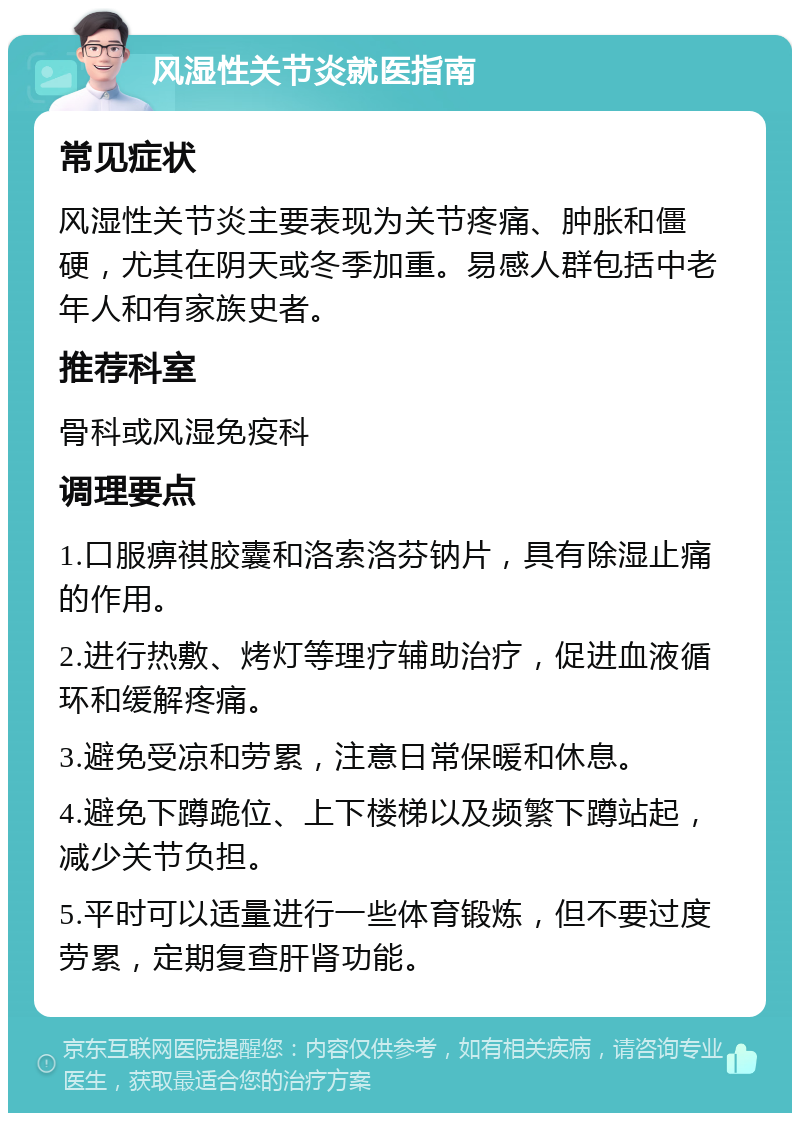 风湿性关节炎就医指南 常见症状 风湿性关节炎主要表现为关节疼痛、肿胀和僵硬，尤其在阴天或冬季加重。易感人群包括中老年人和有家族史者。 推荐科室 骨科或风湿免疫科 调理要点 1.口服痹祺胶囊和洛索洛芬钠片，具有除湿止痛的作用。 2.进行热敷、烤灯等理疗辅助治疗，促进血液循环和缓解疼痛。 3.避免受凉和劳累，注意日常保暖和休息。 4.避免下蹲跪位、上下楼梯以及频繁下蹲站起，减少关节负担。 5.平时可以适量进行一些体育锻炼，但不要过度劳累，定期复查肝肾功能。