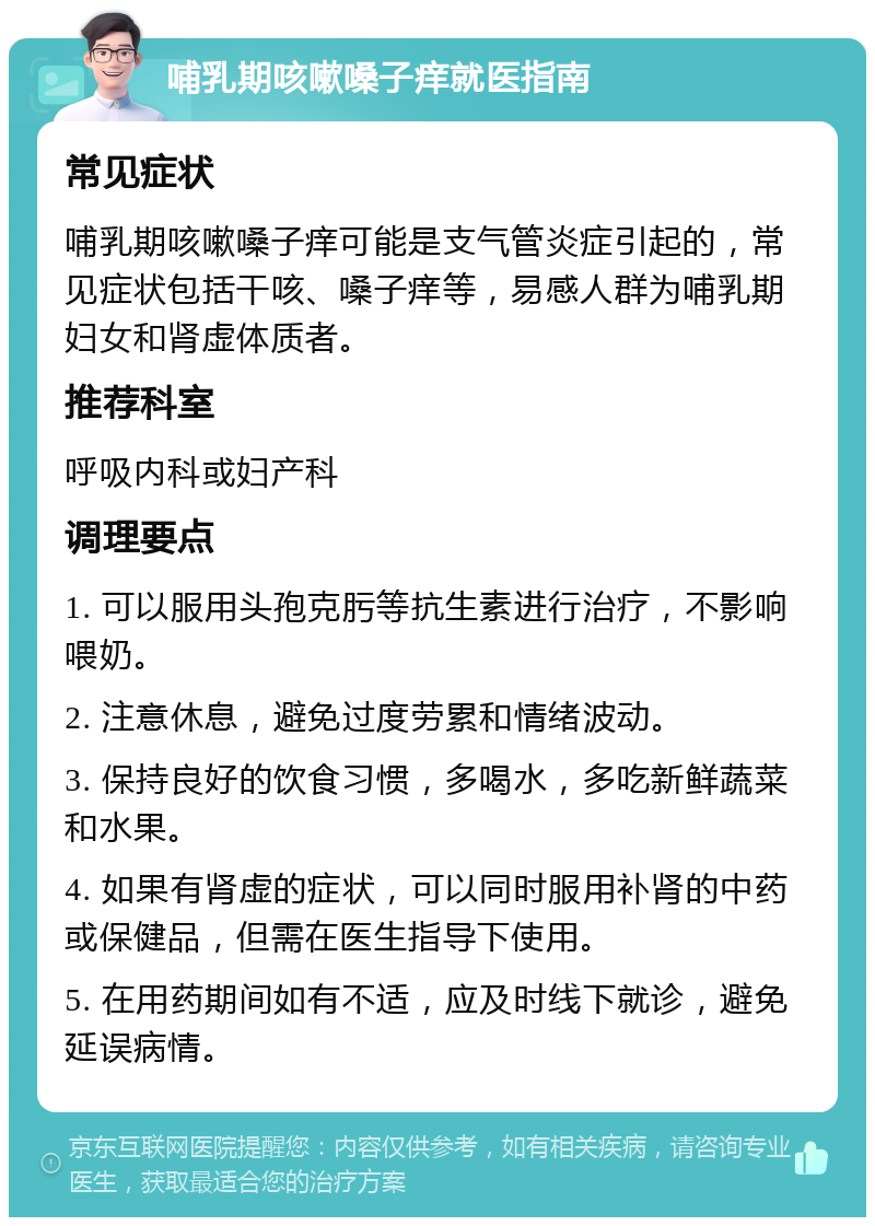 哺乳期咳嗽嗓子痒就医指南 常见症状 哺乳期咳嗽嗓子痒可能是支气管炎症引起的，常见症状包括干咳、嗓子痒等，易感人群为哺乳期妇女和肾虚体质者。 推荐科室 呼吸内科或妇产科 调理要点 1. 可以服用头孢克肟等抗生素进行治疗，不影响喂奶。 2. 注意休息，避免过度劳累和情绪波动。 3. 保持良好的饮食习惯，多喝水，多吃新鲜蔬菜和水果。 4. 如果有肾虚的症状，可以同时服用补肾的中药或保健品，但需在医生指导下使用。 5. 在用药期间如有不适，应及时线下就诊，避免延误病情。