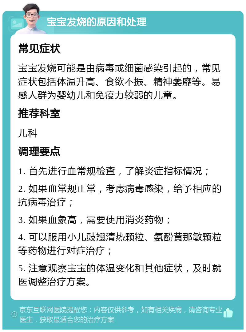 宝宝发烧的原因和处理 常见症状 宝宝发烧可能是由病毒或细菌感染引起的，常见症状包括体温升高、食欲不振、精神萎靡等。易感人群为婴幼儿和免疫力较弱的儿童。 推荐科室 儿科 调理要点 1. 首先进行血常规检查，了解炎症指标情况； 2. 如果血常规正常，考虑病毒感染，给予相应的抗病毒治疗； 3. 如果血象高，需要使用消炎药物； 4. 可以服用小儿豉翘清热颗粒、氨酚黄那敏颗粒等药物进行对症治疗； 5. 注意观察宝宝的体温变化和其他症状，及时就医调整治疗方案。