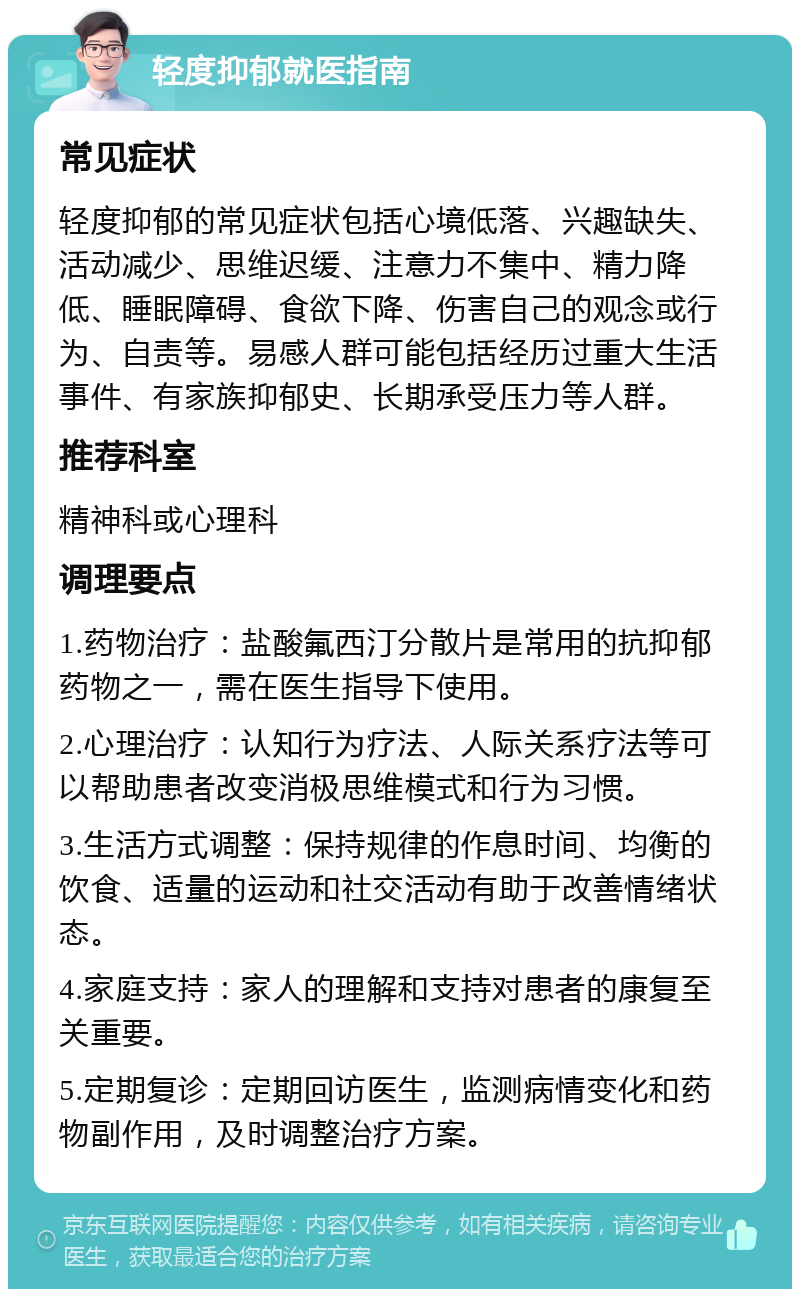 轻度抑郁就医指南 常见症状 轻度抑郁的常见症状包括心境低落、兴趣缺失、活动减少、思维迟缓、注意力不集中、精力降低、睡眠障碍、食欲下降、伤害自己的观念或行为、自责等。易感人群可能包括经历过重大生活事件、有家族抑郁史、长期承受压力等人群。 推荐科室 精神科或心理科 调理要点 1.药物治疗：盐酸氟西汀分散片是常用的抗抑郁药物之一，需在医生指导下使用。 2.心理治疗：认知行为疗法、人际关系疗法等可以帮助患者改变消极思维模式和行为习惯。 3.生活方式调整：保持规律的作息时间、均衡的饮食、适量的运动和社交活动有助于改善情绪状态。 4.家庭支持：家人的理解和支持对患者的康复至关重要。 5.定期复诊：定期回访医生，监测病情变化和药物副作用，及时调整治疗方案。