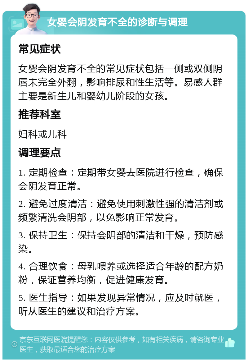 女婴会阴发育不全的诊断与调理 常见症状 女婴会阴发育不全的常见症状包括一侧或双侧阴唇未完全外翻，影响排尿和性生活等。易感人群主要是新生儿和婴幼儿阶段的女孩。 推荐科室 妇科或儿科 调理要点 1. 定期检查：定期带女婴去医院进行检查，确保会阴发育正常。 2. 避免过度清洁：避免使用刺激性强的清洁剂或频繁清洗会阴部，以免影响正常发育。 3. 保持卫生：保持会阴部的清洁和干燥，预防感染。 4. 合理饮食：母乳喂养或选择适合年龄的配方奶粉，保证营养均衡，促进健康发育。 5. 医生指导：如果发现异常情况，应及时就医，听从医生的建议和治疗方案。