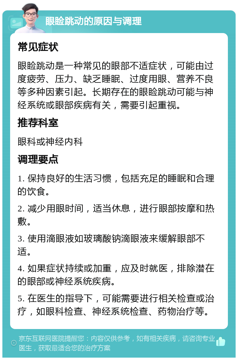 眼睑跳动的原因与调理 常见症状 眼睑跳动是一种常见的眼部不适症状，可能由过度疲劳、压力、缺乏睡眠、过度用眼、营养不良等多种因素引起。长期存在的眼睑跳动可能与神经系统或眼部疾病有关，需要引起重视。 推荐科室 眼科或神经内科 调理要点 1. 保持良好的生活习惯，包括充足的睡眠和合理的饮食。 2. 减少用眼时间，适当休息，进行眼部按摩和热敷。 3. 使用滴眼液如玻璃酸钠滴眼液来缓解眼部不适。 4. 如果症状持续或加重，应及时就医，排除潜在的眼部或神经系统疾病。 5. 在医生的指导下，可能需要进行相关检查或治疗，如眼科检查、神经系统检查、药物治疗等。