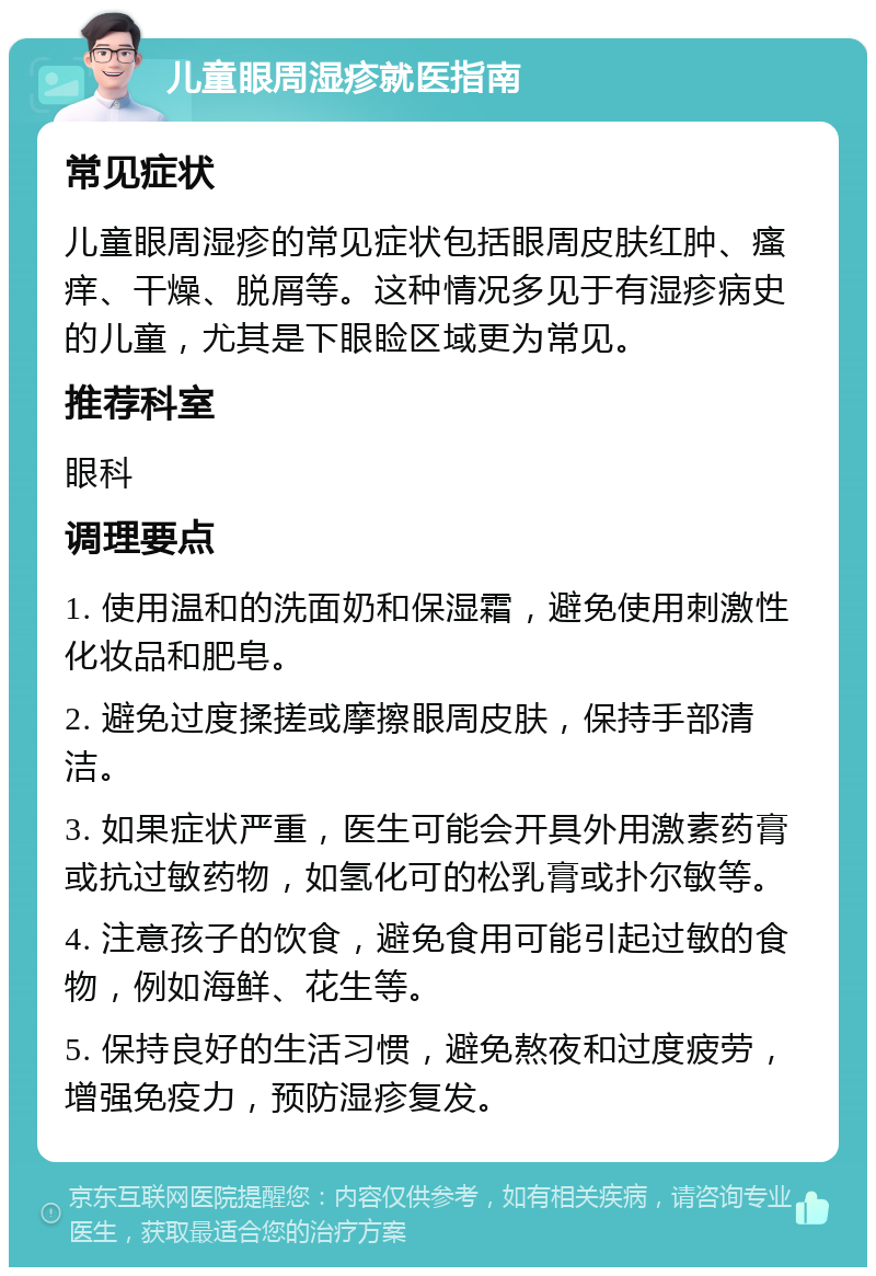 儿童眼周湿疹就医指南 常见症状 儿童眼周湿疹的常见症状包括眼周皮肤红肿、瘙痒、干燥、脱屑等。这种情况多见于有湿疹病史的儿童，尤其是下眼睑区域更为常见。 推荐科室 眼科 调理要点 1. 使用温和的洗面奶和保湿霜，避免使用刺激性化妆品和肥皂。 2. 避免过度揉搓或摩擦眼周皮肤，保持手部清洁。 3. 如果症状严重，医生可能会开具外用激素药膏或抗过敏药物，如氢化可的松乳膏或扑尔敏等。 4. 注意孩子的饮食，避免食用可能引起过敏的食物，例如海鲜、花生等。 5. 保持良好的生活习惯，避免熬夜和过度疲劳，增强免疫力，预防湿疹复发。