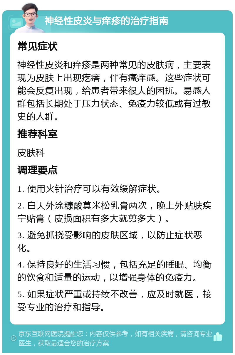 神经性皮炎与痒疹的治疗指南 常见症状 神经性皮炎和痒疹是两种常见的皮肤病，主要表现为皮肤上出现疙瘩，伴有瘙痒感。这些症状可能会反复出现，给患者带来很大的困扰。易感人群包括长期处于压力状态、免疫力较低或有过敏史的人群。 推荐科室 皮肤科 调理要点 1. 使用火针治疗可以有效缓解症状。 2. 白天外涂糠酸莫米松乳膏两次，晚上外贴肤疾宁贴膏（皮损面积有多大就剪多大）。 3. 避免抓挠受影响的皮肤区域，以防止症状恶化。 4. 保持良好的生活习惯，包括充足的睡眠、均衡的饮食和适量的运动，以增强身体的免疫力。 5. 如果症状严重或持续不改善，应及时就医，接受专业的治疗和指导。