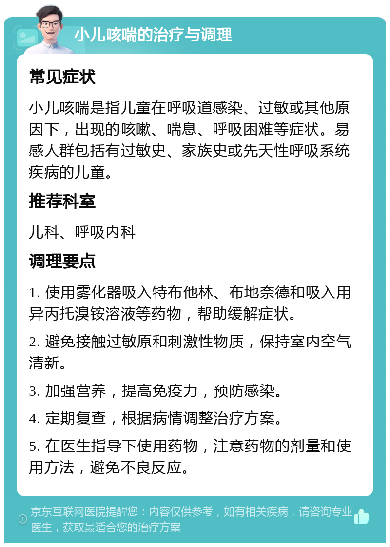 小儿咳喘的治疗与调理 常见症状 小儿咳喘是指儿童在呼吸道感染、过敏或其他原因下，出现的咳嗽、喘息、呼吸困难等症状。易感人群包括有过敏史、家族史或先天性呼吸系统疾病的儿童。 推荐科室 儿科、呼吸内科 调理要点 1. 使用雾化器吸入特布他林、布地奈德和吸入用异丙托溴铵溶液等药物，帮助缓解症状。 2. 避免接触过敏原和刺激性物质，保持室内空气清新。 3. 加强营养，提高免疫力，预防感染。 4. 定期复查，根据病情调整治疗方案。 5. 在医生指导下使用药物，注意药物的剂量和使用方法，避免不良反应。