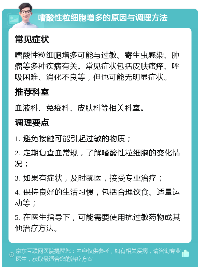 嗜酸性粒细胞增多的原因与调理方法 常见症状 嗜酸性粒细胞增多可能与过敏、寄生虫感染、肿瘤等多种疾病有关。常见症状包括皮肤瘙痒、呼吸困难、消化不良等，但也可能无明显症状。 推荐科室 血液科、免疫科、皮肤科等相关科室。 调理要点 1. 避免接触可能引起过敏的物质； 2. 定期复查血常规，了解嗜酸性粒细胞的变化情况； 3. 如果有症状，及时就医，接受专业治疗； 4. 保持良好的生活习惯，包括合理饮食、适量运动等； 5. 在医生指导下，可能需要使用抗过敏药物或其他治疗方法。