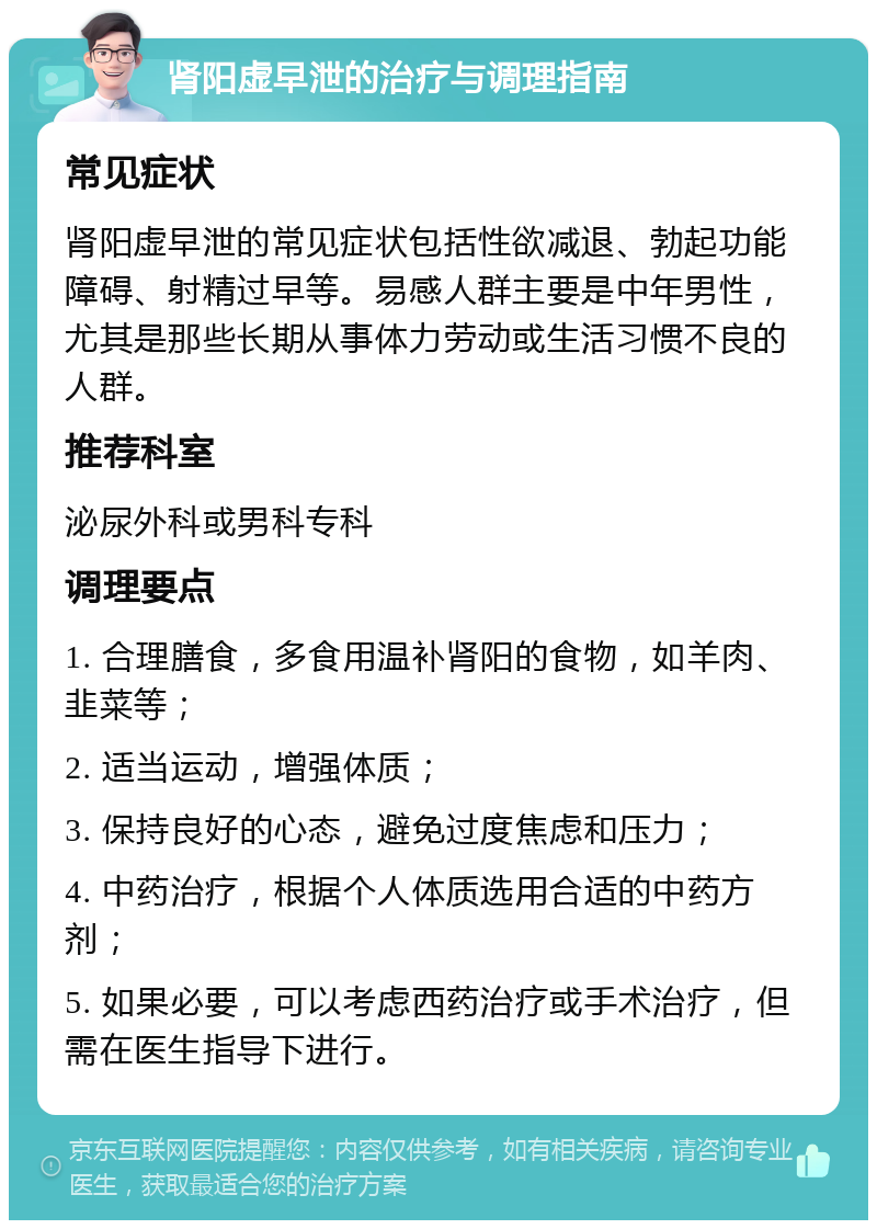 肾阳虚早泄的治疗与调理指南 常见症状 肾阳虚早泄的常见症状包括性欲减退、勃起功能障碍、射精过早等。易感人群主要是中年男性，尤其是那些长期从事体力劳动或生活习惯不良的人群。 推荐科室 泌尿外科或男科专科 调理要点 1. 合理膳食，多食用温补肾阳的食物，如羊肉、韭菜等； 2. 适当运动，增强体质； 3. 保持良好的心态，避免过度焦虑和压力； 4. 中药治疗，根据个人体质选用合适的中药方剂； 5. 如果必要，可以考虑西药治疗或手术治疗，但需在医生指导下进行。