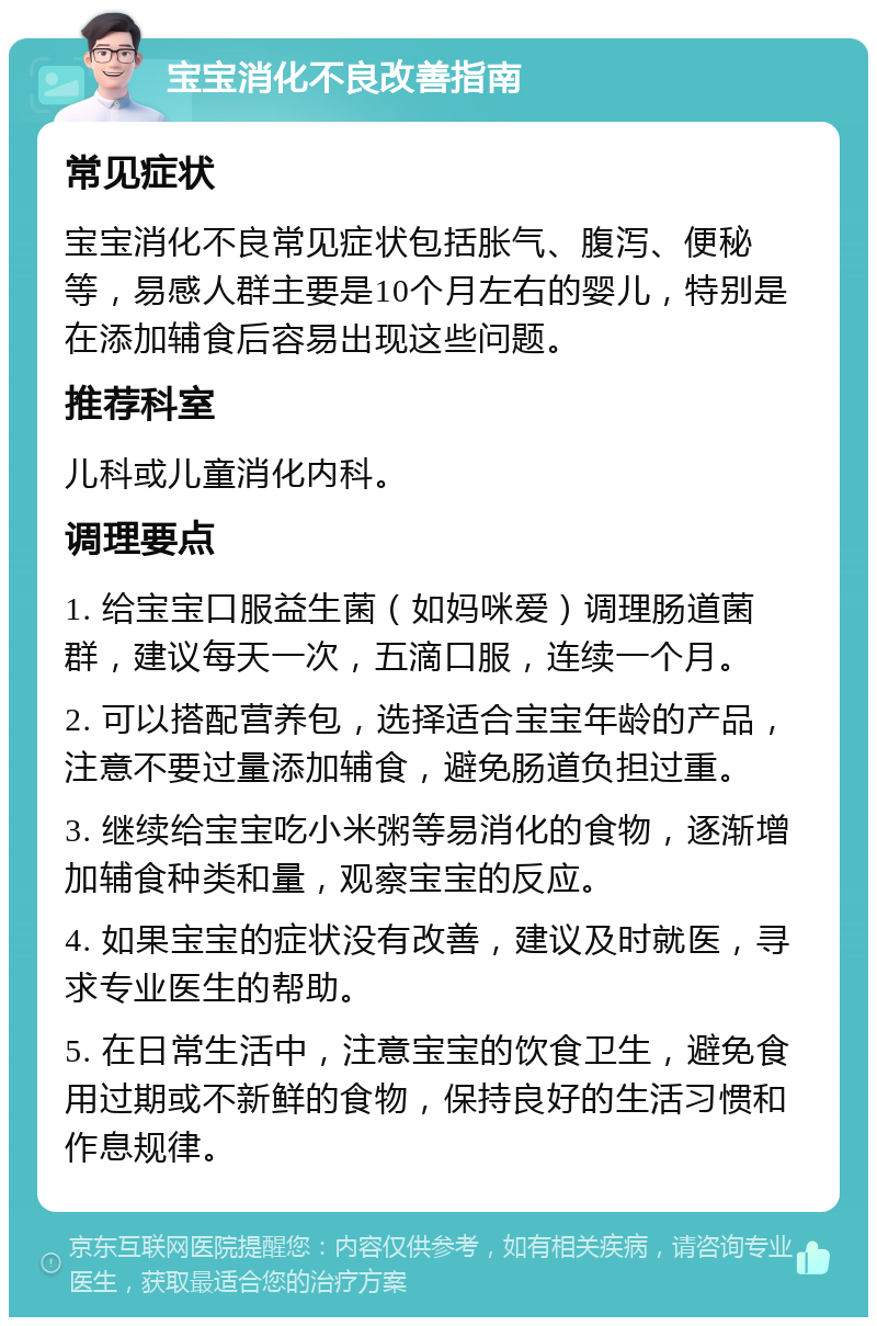 宝宝消化不良改善指南 常见症状 宝宝消化不良常见症状包括胀气、腹泻、便秘等，易感人群主要是10个月左右的婴儿，特别是在添加辅食后容易出现这些问题。 推荐科室 儿科或儿童消化内科。 调理要点 1. 给宝宝口服益生菌（如妈咪爱）调理肠道菌群，建议每天一次，五滴口服，连续一个月。 2. 可以搭配营养包，选择适合宝宝年龄的产品，注意不要过量添加辅食，避免肠道负担过重。 3. 继续给宝宝吃小米粥等易消化的食物，逐渐增加辅食种类和量，观察宝宝的反应。 4. 如果宝宝的症状没有改善，建议及时就医，寻求专业医生的帮助。 5. 在日常生活中，注意宝宝的饮食卫生，避免食用过期或不新鲜的食物，保持良好的生活习惯和作息规律。