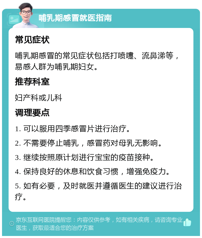 哺乳期感冒就医指南 常见症状 哺乳期感冒的常见症状包括打喷嚏、流鼻涕等，易感人群为哺乳期妇女。 推荐科室 妇产科或儿科 调理要点 1. 可以服用四季感冒片进行治疗。 2. 不需要停止哺乳，感冒药对母乳无影响。 3. 继续按照原计划进行宝宝的疫苗接种。 4. 保持良好的休息和饮食习惯，增强免疫力。 5. 如有必要，及时就医并遵循医生的建议进行治疗。