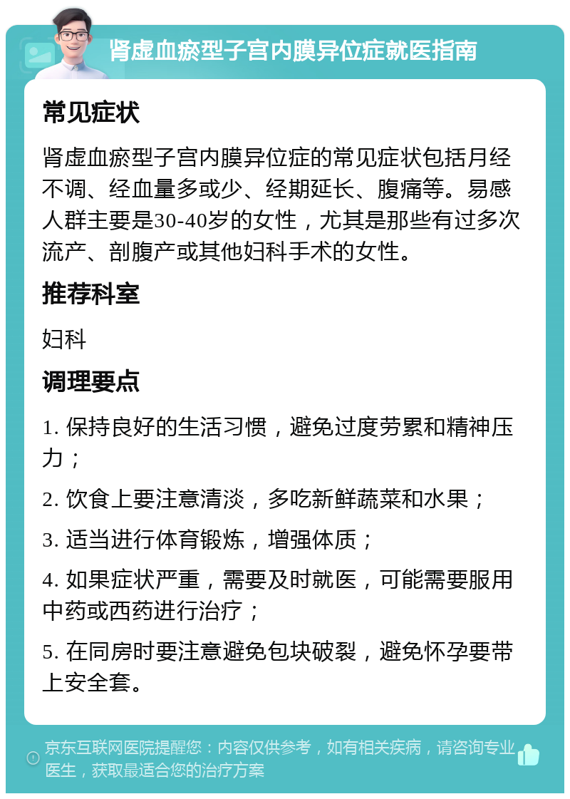 肾虚血瘀型子宫内膜异位症就医指南 常见症状 肾虚血瘀型子宫内膜异位症的常见症状包括月经不调、经血量多或少、经期延长、腹痛等。易感人群主要是30-40岁的女性，尤其是那些有过多次流产、剖腹产或其他妇科手术的女性。 推荐科室 妇科 调理要点 1. 保持良好的生活习惯，避免过度劳累和精神压力； 2. 饮食上要注意清淡，多吃新鲜蔬菜和水果； 3. 适当进行体育锻炼，增强体质； 4. 如果症状严重，需要及时就医，可能需要服用中药或西药进行治疗； 5. 在同房时要注意避免包块破裂，避免怀孕要带上安全套。