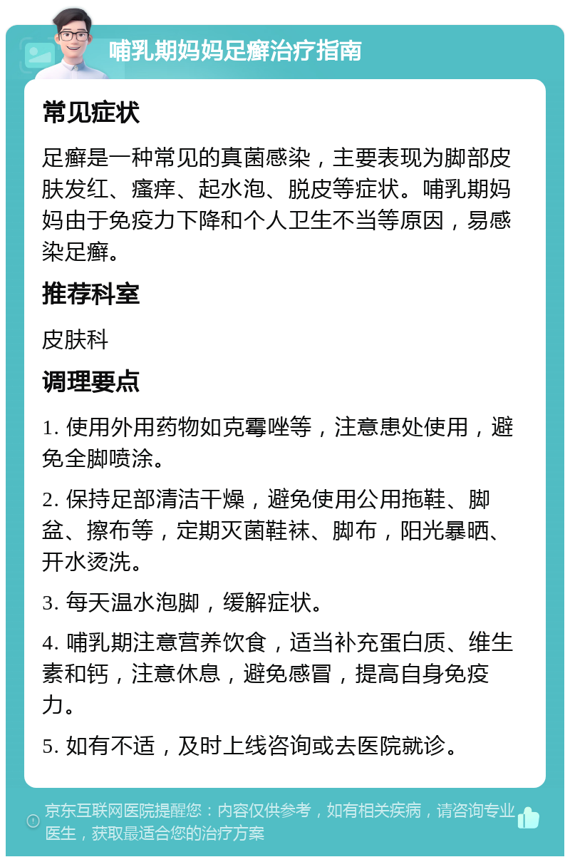 哺乳期妈妈足癣治疗指南 常见症状 足癣是一种常见的真菌感染，主要表现为脚部皮肤发红、瘙痒、起水泡、脱皮等症状。哺乳期妈妈由于免疫力下降和个人卫生不当等原因，易感染足癣。 推荐科室 皮肤科 调理要点 1. 使用外用药物如克霉唑等，注意患处使用，避免全脚喷涂。 2. 保持足部清洁干燥，避免使用公用拖鞋、脚盆、擦布等，定期灭菌鞋袜、脚布，阳光暴晒、开水烫洗。 3. 每天温水泡脚，缓解症状。 4. 哺乳期注意营养饮食，适当补充蛋白质、维生素和钙，注意休息，避免感冒，提高自身免疫力。 5. 如有不适，及时上线咨询或去医院就诊。