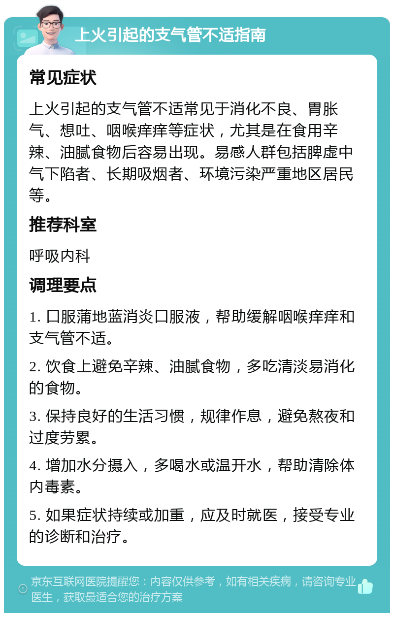 上火引起的支气管不适指南 常见症状 上火引起的支气管不适常见于消化不良、胃胀气、想吐、咽喉痒痒等症状，尤其是在食用辛辣、油腻食物后容易出现。易感人群包括脾虚中气下陷者、长期吸烟者、环境污染严重地区居民等。 推荐科室 呼吸内科 调理要点 1. 口服蒲地蓝消炎口服液，帮助缓解咽喉痒痒和支气管不适。 2. 饮食上避免辛辣、油腻食物，多吃清淡易消化的食物。 3. 保持良好的生活习惯，规律作息，避免熬夜和过度劳累。 4. 增加水分摄入，多喝水或温开水，帮助清除体内毒素。 5. 如果症状持续或加重，应及时就医，接受专业的诊断和治疗。