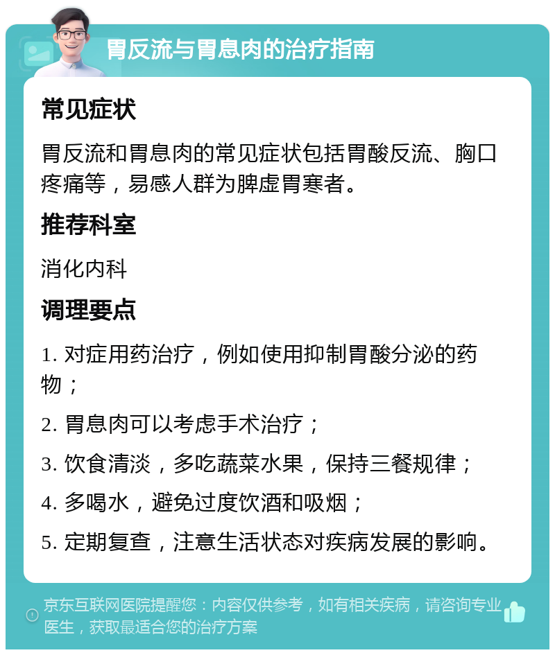 胃反流与胃息肉的治疗指南 常见症状 胃反流和胃息肉的常见症状包括胃酸反流、胸口疼痛等，易感人群为脾虚胃寒者。 推荐科室 消化内科 调理要点 1. 对症用药治疗，例如使用抑制胃酸分泌的药物； 2. 胃息肉可以考虑手术治疗； 3. 饮食清淡，多吃蔬菜水果，保持三餐规律； 4. 多喝水，避免过度饮酒和吸烟； 5. 定期复查，注意生活状态对疾病发展的影响。