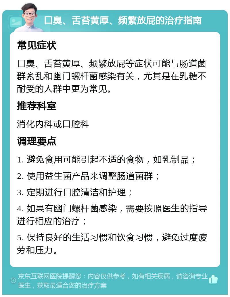 口臭、舌苔黄厚、频繁放屁的治疗指南 常见症状 口臭、舌苔黄厚、频繁放屁等症状可能与肠道菌群紊乱和幽门螺杆菌感染有关，尤其是在乳糖不耐受的人群中更为常见。 推荐科室 消化内科或口腔科 调理要点 1. 避免食用可能引起不适的食物，如乳制品； 2. 使用益生菌产品来调整肠道菌群； 3. 定期进行口腔清洁和护理； 4. 如果有幽门螺杆菌感染，需要按照医生的指导进行相应的治疗； 5. 保持良好的生活习惯和饮食习惯，避免过度疲劳和压力。