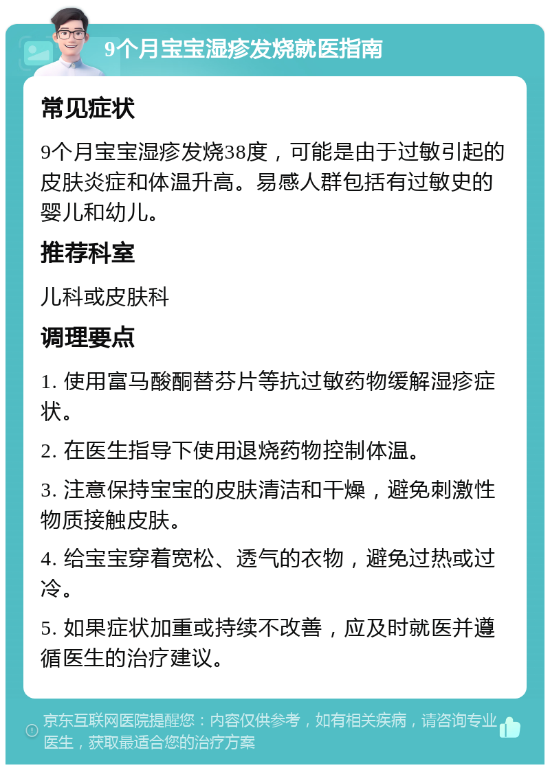 9个月宝宝湿疹发烧就医指南 常见症状 9个月宝宝湿疹发烧38度，可能是由于过敏引起的皮肤炎症和体温升高。易感人群包括有过敏史的婴儿和幼儿。 推荐科室 儿科或皮肤科 调理要点 1. 使用富马酸酮替芬片等抗过敏药物缓解湿疹症状。 2. 在医生指导下使用退烧药物控制体温。 3. 注意保持宝宝的皮肤清洁和干燥，避免刺激性物质接触皮肤。 4. 给宝宝穿着宽松、透气的衣物，避免过热或过冷。 5. 如果症状加重或持续不改善，应及时就医并遵循医生的治疗建议。