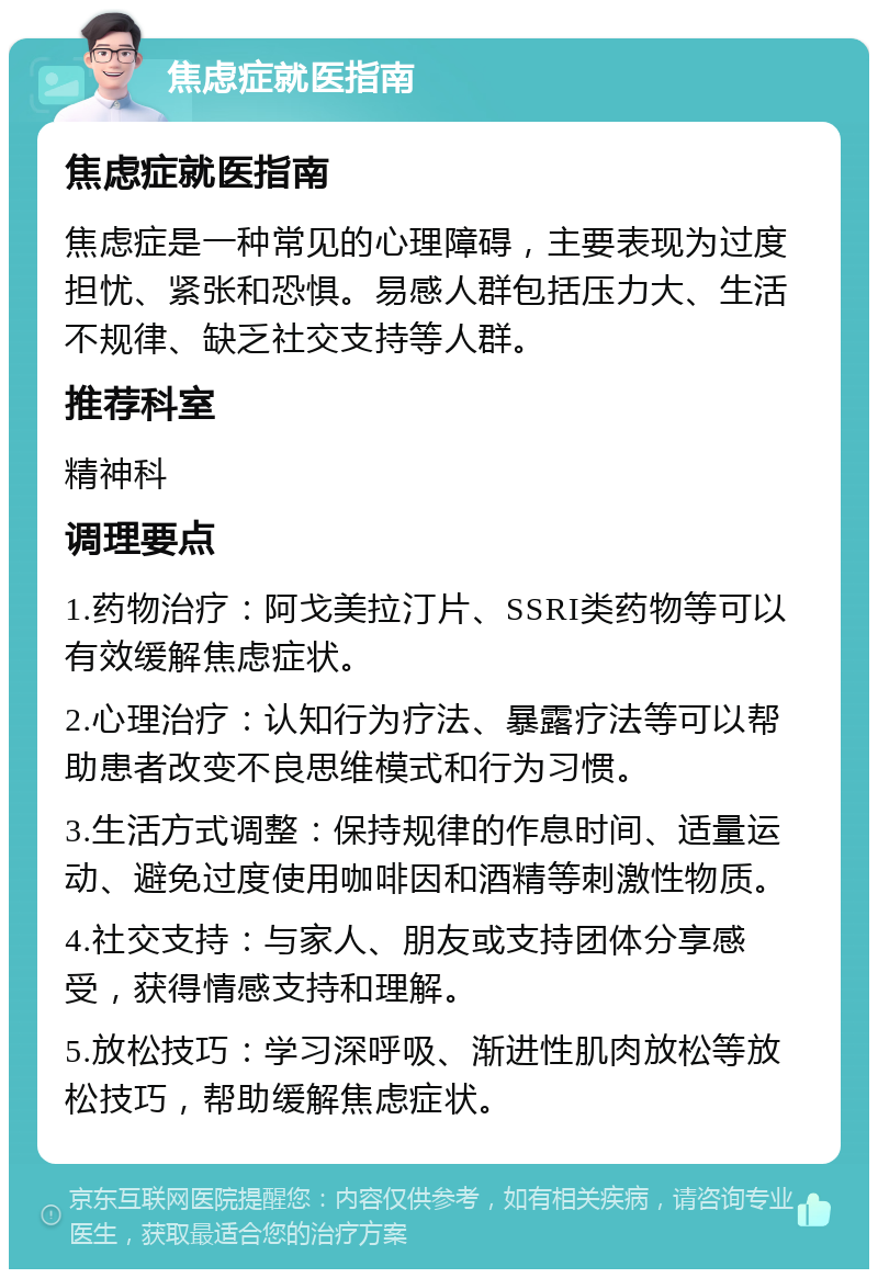 焦虑症就医指南 焦虑症就医指南 焦虑症是一种常见的心理障碍，主要表现为过度担忧、紧张和恐惧。易感人群包括压力大、生活不规律、缺乏社交支持等人群。 推荐科室 精神科 调理要点 1.药物治疗：阿戈美拉汀片、SSRI类药物等可以有效缓解焦虑症状。 2.心理治疗：认知行为疗法、暴露疗法等可以帮助患者改变不良思维模式和行为习惯。 3.生活方式调整：保持规律的作息时间、适量运动、避免过度使用咖啡因和酒精等刺激性物质。 4.社交支持：与家人、朋友或支持团体分享感受，获得情感支持和理解。 5.放松技巧：学习深呼吸、渐进性肌肉放松等放松技巧，帮助缓解焦虑症状。