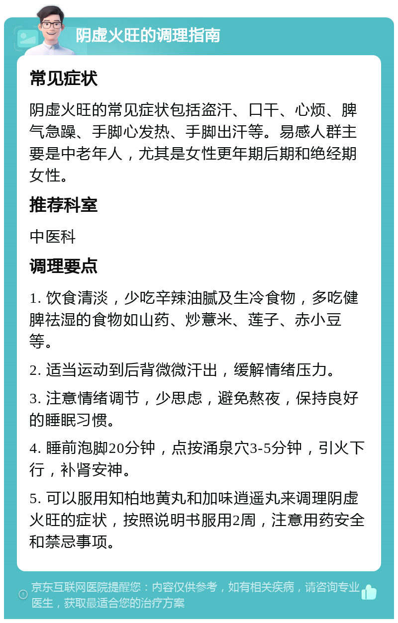 阴虚火旺的调理指南 常见症状 阴虚火旺的常见症状包括盗汗、口干、心烦、脾气急躁、手脚心发热、手脚出汗等。易感人群主要是中老年人，尤其是女性更年期后期和绝经期女性。 推荐科室 中医科 调理要点 1. 饮食清淡，少吃辛辣油腻及生冷食物，多吃健脾祛湿的食物如山药、炒薏米、莲子、赤小豆等。 2. 适当运动到后背微微汗出，缓解情绪压力。 3. 注意情绪调节，少思虑，避免熬夜，保持良好的睡眠习惯。 4. 睡前泡脚20分钟，点按涌泉穴3-5分钟，引火下行，补肾安神。 5. 可以服用知柏地黄丸和加味逍遥丸来调理阴虚火旺的症状，按照说明书服用2周，注意用药安全和禁忌事项。