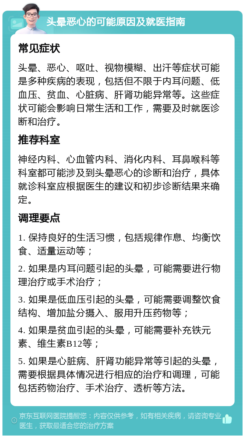 头晕恶心的可能原因及就医指南 常见症状 头晕、恶心、呕吐、视物模糊、出汗等症状可能是多种疾病的表现，包括但不限于内耳问题、低血压、贫血、心脏病、肝肾功能异常等。这些症状可能会影响日常生活和工作，需要及时就医诊断和治疗。 推荐科室 神经内科、心血管内科、消化内科、耳鼻喉科等科室都可能涉及到头晕恶心的诊断和治疗，具体就诊科室应根据医生的建议和初步诊断结果来确定。 调理要点 1. 保持良好的生活习惯，包括规律作息、均衡饮食、适量运动等； 2. 如果是内耳问题引起的头晕，可能需要进行物理治疗或手术治疗； 3. 如果是低血压引起的头晕，可能需要调整饮食结构、增加盐分摄入、服用升压药物等； 4. 如果是贫血引起的头晕，可能需要补充铁元素、维生素B12等； 5. 如果是心脏病、肝肾功能异常等引起的头晕，需要根据具体情况进行相应的治疗和调理，可能包括药物治疗、手术治疗、透析等方法。