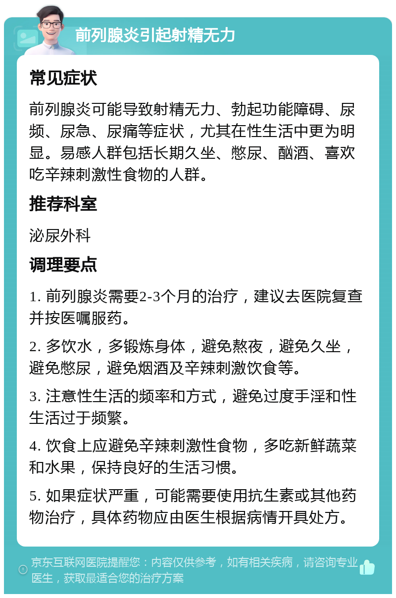 前列腺炎引起射精无力 常见症状 前列腺炎可能导致射精无力、勃起功能障碍、尿频、尿急、尿痛等症状，尤其在性生活中更为明显。易感人群包括长期久坐、憋尿、酗酒、喜欢吃辛辣刺激性食物的人群。 推荐科室 泌尿外科 调理要点 1. 前列腺炎需要2-3个月的治疗，建议去医院复查并按医嘱服药。 2. 多饮水，多锻炼身体，避免熬夜，避免久坐，避免憋尿，避免烟酒及辛辣刺激饮食等。 3. 注意性生活的频率和方式，避免过度手淫和性生活过于频繁。 4. 饮食上应避免辛辣刺激性食物，多吃新鲜蔬菜和水果，保持良好的生活习惯。 5. 如果症状严重，可能需要使用抗生素或其他药物治疗，具体药物应由医生根据病情开具处方。