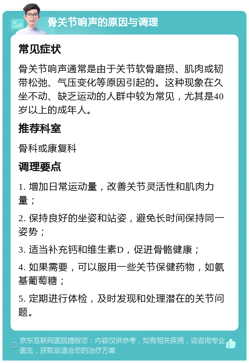 骨关节响声的原因与调理 常见症状 骨关节响声通常是由于关节软骨磨损、肌肉或韧带松弛、气压变化等原因引起的。这种现象在久坐不动、缺乏运动的人群中较为常见，尤其是40岁以上的成年人。 推荐科室 骨科或康复科 调理要点 1. 增加日常运动量，改善关节灵活性和肌肉力量； 2. 保持良好的坐姿和站姿，避免长时间保持同一姿势； 3. 适当补充钙和维生素D，促进骨骼健康； 4. 如果需要，可以服用一些关节保健药物，如氨基葡萄糖； 5. 定期进行体检，及时发现和处理潜在的关节问题。