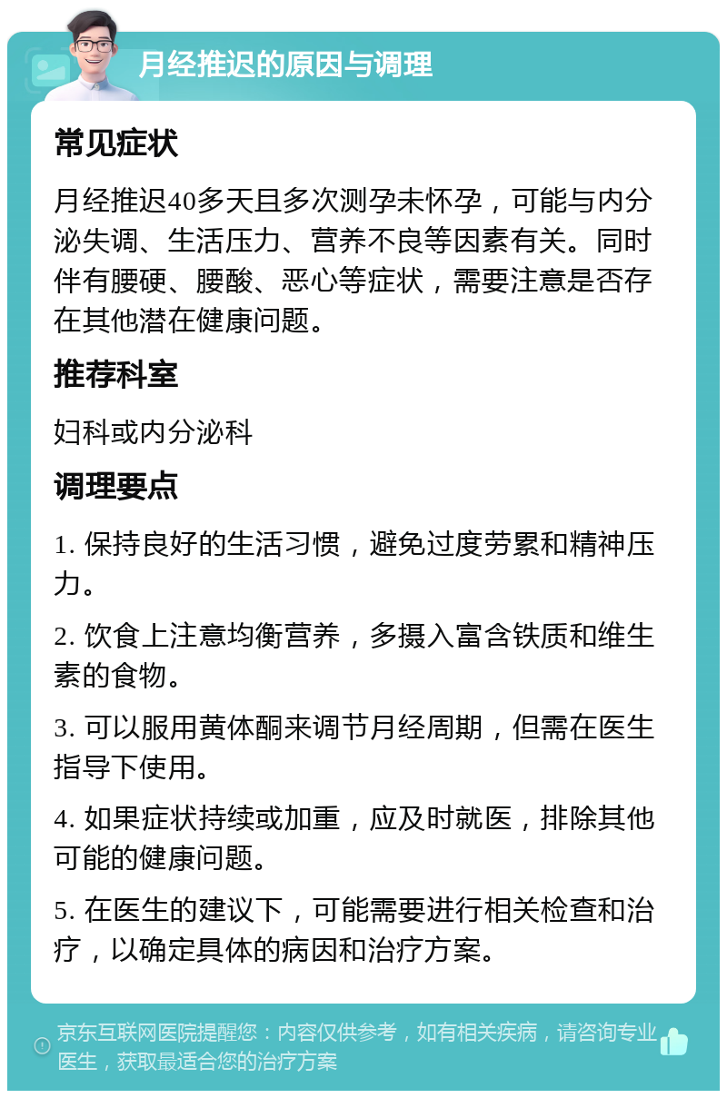 月经推迟的原因与调理 常见症状 月经推迟40多天且多次测孕未怀孕，可能与内分泌失调、生活压力、营养不良等因素有关。同时伴有腰硬、腰酸、恶心等症状，需要注意是否存在其他潜在健康问题。 推荐科室 妇科或内分泌科 调理要点 1. 保持良好的生活习惯，避免过度劳累和精神压力。 2. 饮食上注意均衡营养，多摄入富含铁质和维生素的食物。 3. 可以服用黄体酮来调节月经周期，但需在医生指导下使用。 4. 如果症状持续或加重，应及时就医，排除其他可能的健康问题。 5. 在医生的建议下，可能需要进行相关检查和治疗，以确定具体的病因和治疗方案。