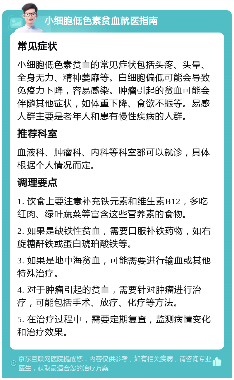 小细胞低色素贫血就医指南 常见症状 小细胞低色素贫血的常见症状包括头疼、头晕、全身无力、精神萎靡等。白细胞偏低可能会导致免疫力下降，容易感染。肿瘤引起的贫血可能会伴随其他症状，如体重下降、食欲不振等。易感人群主要是老年人和患有慢性疾病的人群。 推荐科室 血液科、肿瘤科、内科等科室都可以就诊，具体根据个人情况而定。 调理要点 1. 饮食上要注意补充铁元素和维生素B12，多吃红肉、绿叶蔬菜等富含这些营养素的食物。 2. 如果是缺铁性贫血，需要口服补铁药物，如右旋糖酐铁或蛋白琥珀酸铁等。 3. 如果是地中海贫血，可能需要进行输血或其他特殊治疗。 4. 对于肿瘤引起的贫血，需要针对肿瘤进行治疗，可能包括手术、放疗、化疗等方法。 5. 在治疗过程中，需要定期复查，监测病情变化和治疗效果。