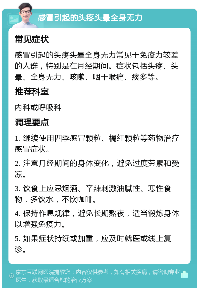 感冒引起的头疼头晕全身无力 常见症状 感冒引起的头疼头晕全身无力常见于免疫力较差的人群，特别是在月经期间。症状包括头疼、头晕、全身无力、咳嗽、咽干喉痛、痰多等。 推荐科室 内科或呼吸科 调理要点 1. 继续使用四季感冒颗粒、橘红颗粒等药物治疗感冒症状。 2. 注意月经期间的身体变化，避免过度劳累和受凉。 3. 饮食上应忌烟酒、辛辣刺激油腻性、寒性食物，多饮水，不饮咖啡。 4. 保持作息规律，避免长期熬夜，适当锻炼身体以增强免疫力。 5. 如果症状持续或加重，应及时就医或线上复诊。