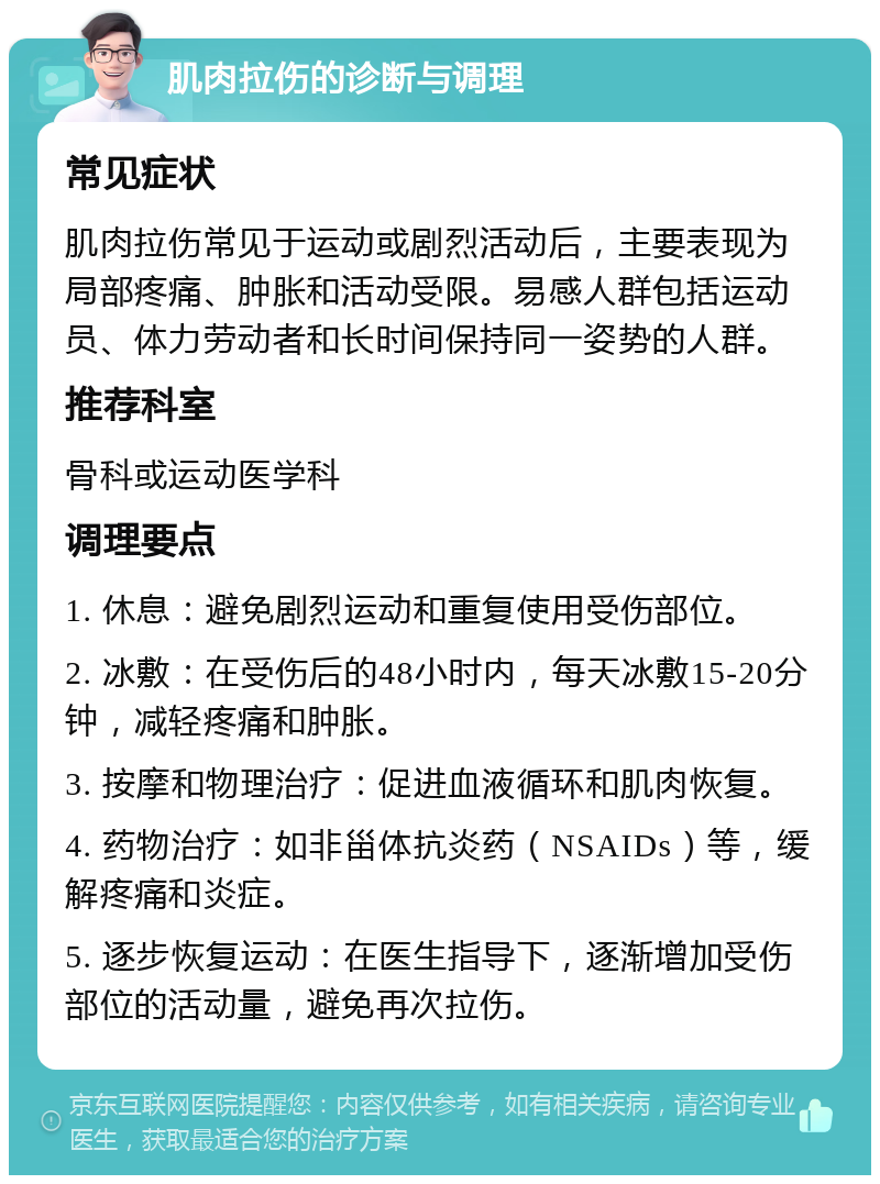 肌肉拉伤的诊断与调理 常见症状 肌肉拉伤常见于运动或剧烈活动后，主要表现为局部疼痛、肿胀和活动受限。易感人群包括运动员、体力劳动者和长时间保持同一姿势的人群。 推荐科室 骨科或运动医学科 调理要点 1. 休息：避免剧烈运动和重复使用受伤部位。 2. 冰敷：在受伤后的48小时内，每天冰敷15-20分钟，减轻疼痛和肿胀。 3. 按摩和物理治疗：促进血液循环和肌肉恢复。 4. 药物治疗：如非甾体抗炎药（NSAIDs）等，缓解疼痛和炎症。 5. 逐步恢复运动：在医生指导下，逐渐增加受伤部位的活动量，避免再次拉伤。