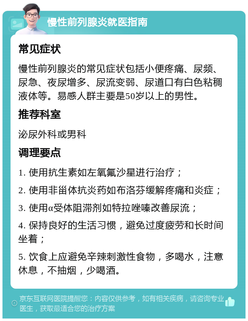 慢性前列腺炎就医指南 常见症状 慢性前列腺炎的常见症状包括小便疼痛、尿频、尿急、夜尿增多、尿流变弱、尿道口有白色粘稠液体等。易感人群主要是50岁以上的男性。 推荐科室 泌尿外科或男科 调理要点 1. 使用抗生素如左氧氟沙星进行治疗； 2. 使用非甾体抗炎药如布洛芬缓解疼痛和炎症； 3. 使用α受体阻滞剂如特拉唑嗪改善尿流； 4. 保持良好的生活习惯，避免过度疲劳和长时间坐着； 5. 饮食上应避免辛辣刺激性食物，多喝水，注意休息，不抽烟，少喝酒。