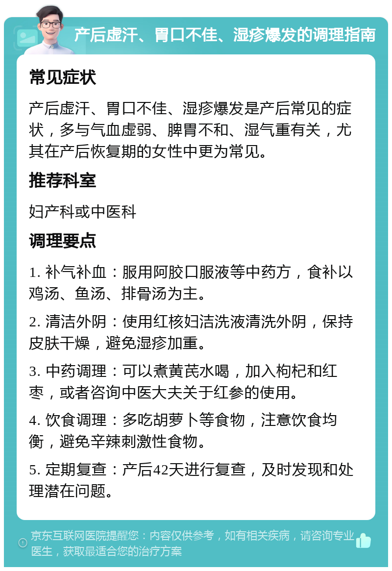 产后虚汗、胃口不佳、湿疹爆发的调理指南 常见症状 产后虚汗、胃口不佳、湿疹爆发是产后常见的症状，多与气血虚弱、脾胃不和、湿气重有关，尤其在产后恢复期的女性中更为常见。 推荐科室 妇产科或中医科 调理要点 1. 补气补血：服用阿胶口服液等中药方，食补以鸡汤、鱼汤、排骨汤为主。 2. 清洁外阴：使用红核妇洁洗液清洗外阴，保持皮肤干燥，避免湿疹加重。 3. 中药调理：可以煮黄芪水喝，加入枸杞和红枣，或者咨询中医大夫关于红参的使用。 4. 饮食调理：多吃胡萝卜等食物，注意饮食均衡，避免辛辣刺激性食物。 5. 定期复查：产后42天进行复查，及时发现和处理潜在问题。