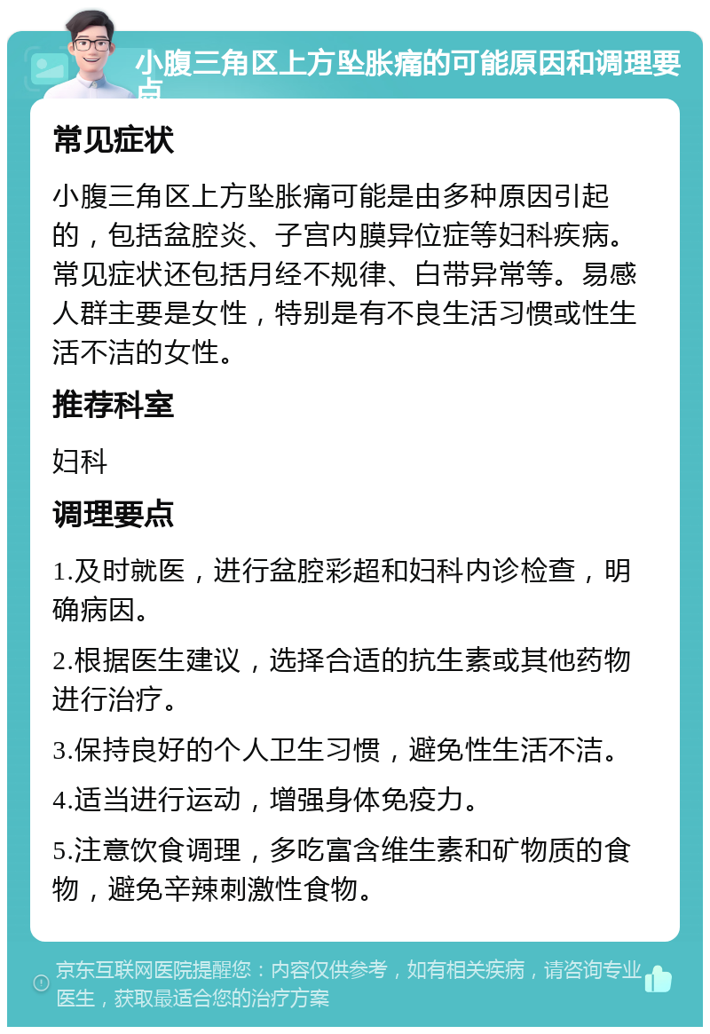 小腹三角区上方坠胀痛的可能原因和调理要点 常见症状 小腹三角区上方坠胀痛可能是由多种原因引起的，包括盆腔炎、子宫内膜异位症等妇科疾病。常见症状还包括月经不规律、白带异常等。易感人群主要是女性，特别是有不良生活习惯或性生活不洁的女性。 推荐科室 妇科 调理要点 1.及时就医，进行盆腔彩超和妇科内诊检查，明确病因。 2.根据医生建议，选择合适的抗生素或其他药物进行治疗。 3.保持良好的个人卫生习惯，避免性生活不洁。 4.适当进行运动，增强身体免疫力。 5.注意饮食调理，多吃富含维生素和矿物质的食物，避免辛辣刺激性食物。