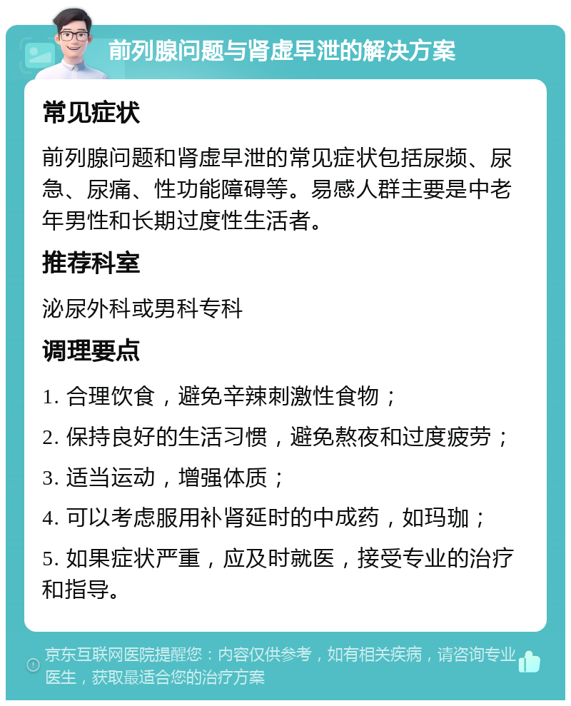 前列腺问题与肾虚早泄的解决方案 常见症状 前列腺问题和肾虚早泄的常见症状包括尿频、尿急、尿痛、性功能障碍等。易感人群主要是中老年男性和长期过度性生活者。 推荐科室 泌尿外科或男科专科 调理要点 1. 合理饮食，避免辛辣刺激性食物； 2. 保持良好的生活习惯，避免熬夜和过度疲劳； 3. 适当运动，增强体质； 4. 可以考虑服用补肾延时的中成药，如玛珈； 5. 如果症状严重，应及时就医，接受专业的治疗和指导。