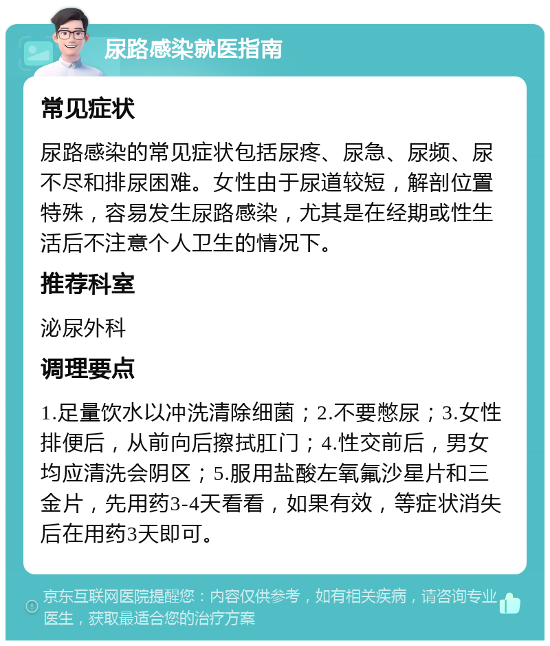 尿路感染就医指南 常见症状 尿路感染的常见症状包括尿疼、尿急、尿频、尿不尽和排尿困难。女性由于尿道较短，解剖位置特殊，容易发生尿路感染，尤其是在经期或性生活后不注意个人卫生的情况下。 推荐科室 泌尿外科 调理要点 1.足量饮水以冲洗清除细菌；2.不要憋尿；3.女性排便后，从前向后擦拭肛门；4.性交前后，男女均应清洗会阴区；5.服用盐酸左氧氟沙星片和三金片，先用药3-4天看看，如果有效，等症状消失后在用药3天即可。