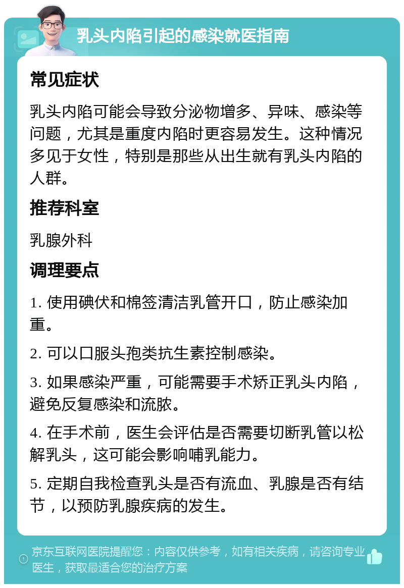 乳头内陷引起的感染就医指南 常见症状 乳头内陷可能会导致分泌物增多、异味、感染等问题，尤其是重度内陷时更容易发生。这种情况多见于女性，特别是那些从出生就有乳头内陷的人群。 推荐科室 乳腺外科 调理要点 1. 使用碘伏和棉签清洁乳管开口，防止感染加重。 2. 可以口服头孢类抗生素控制感染。 3. 如果感染严重，可能需要手术矫正乳头内陷，避免反复感染和流脓。 4. 在手术前，医生会评估是否需要切断乳管以松解乳头，这可能会影响哺乳能力。 5. 定期自我检查乳头是否有流血、乳腺是否有结节，以预防乳腺疾病的发生。